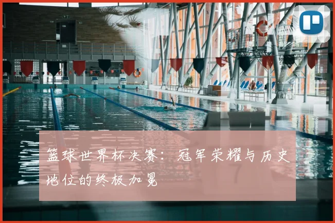 篮球世界杯决赛:冠军荣耀与历史地位的终极加冕