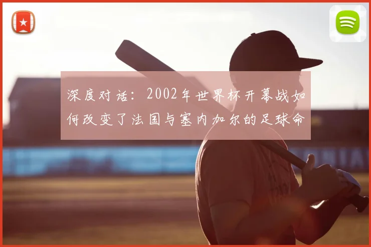 深度对话:2002年世界杯开幕战如何改变了法国与塞内加尔的足球命运?