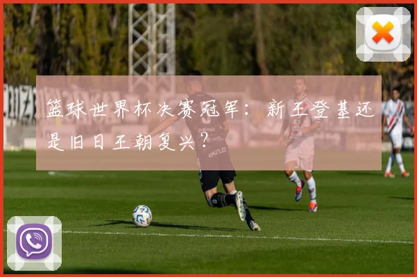 篮球世界杯决赛冠军：新王登基还是旧日王朝复兴？
