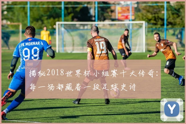 揭秘2018世界杯小组赛十大传奇：每一场都藏着一段足球史诗
