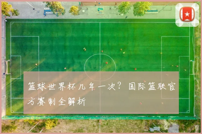 篮球世界杯几年一次？国际篮联官方赛制全解析