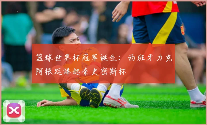 篮球世界杯冠军诞生：西班牙力克阿根廷捧起奈史密斯杯