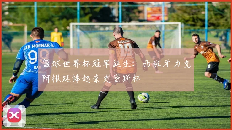 篮球世界杯冠军诞生：西班牙力克阿根廷捧起奈史密斯杯