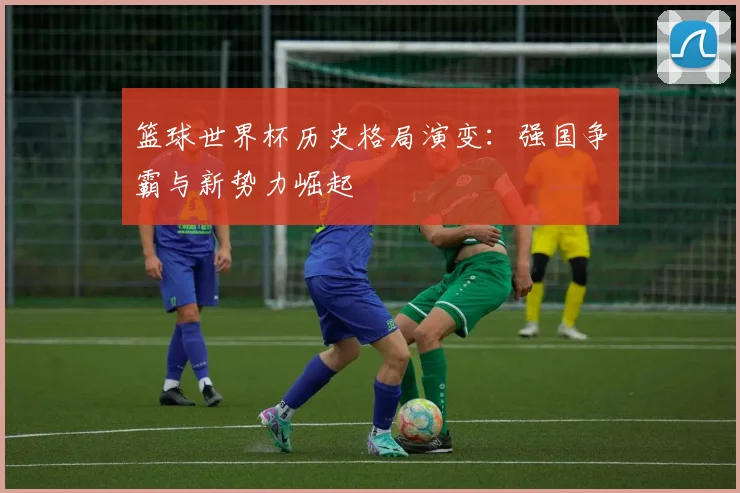 篮球世界杯历史格局演变：强国争霸与新势力崛起