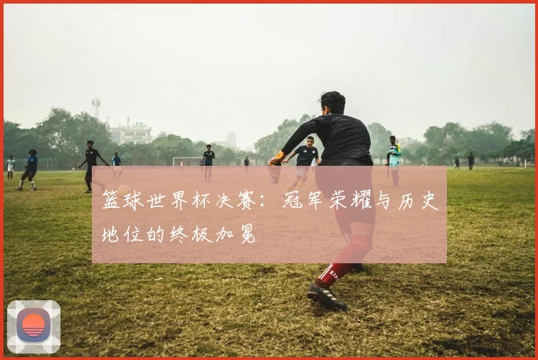 篮球世界杯决赛：冠军荣耀与历史地位的终极加冕