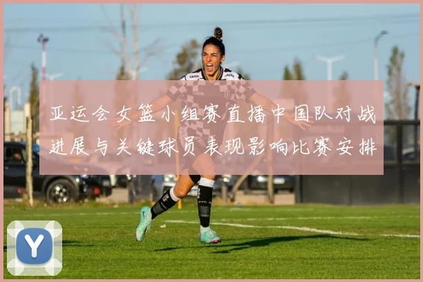 亚运会女篮小组赛直播中国队对战进展与关键球员表现影响比赛安排