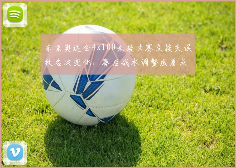 东京奥运会4x100米接力赛交接失误致名次变化,赛后战术调整成看点