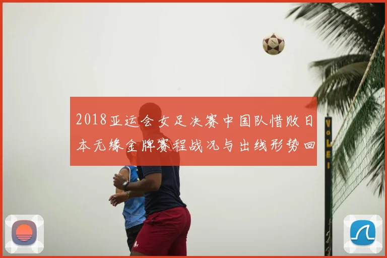 2018亚运会女足决赛中国队惜败日本无缘金牌赛程战况与出线形势回顾