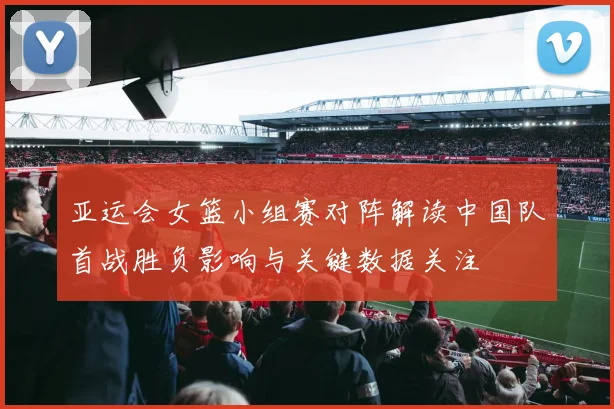 亚运会女篮小组赛对阵解读中国队首战胜负影响与关键数据关注