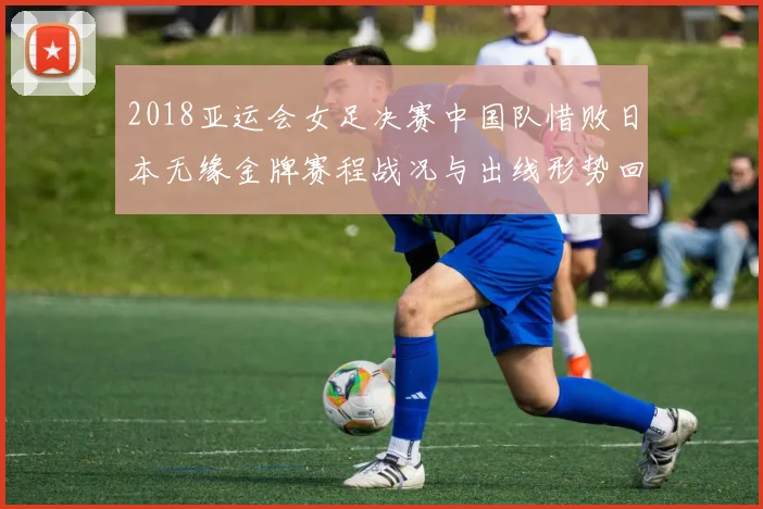2018亚运会女足决赛中国队惜败日本无缘金牌赛程战况与出线形势回顾