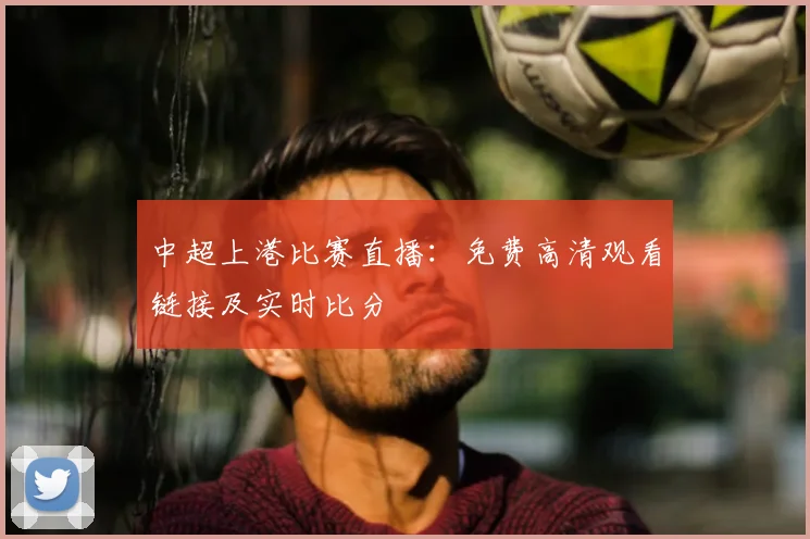 中超上港比赛直播：免费高清观看链接及实时比分