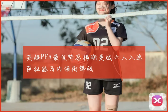 英超PFA最佳阵容揭晓曼城六人入选萨拉赫马内领衔锋线