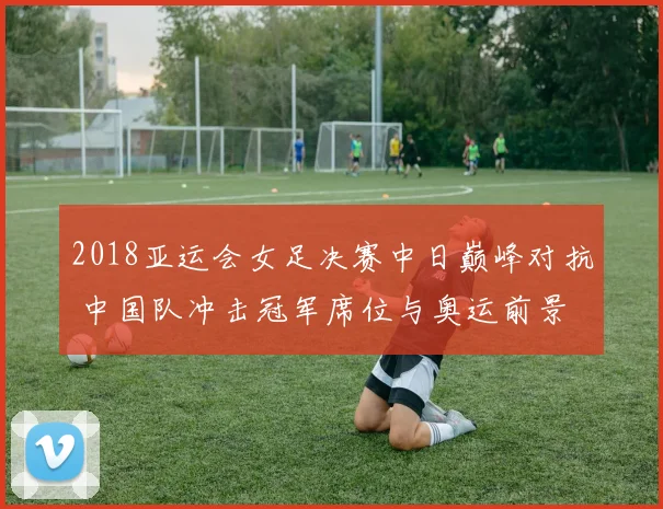 2018亚运会女足决赛中日巅峰对抗 中国队冲击冠军席位与奥运前景