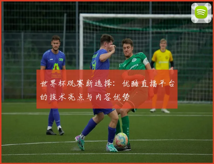 世界杯观赛新选择：优酷直播平台的技术亮点与内容优势