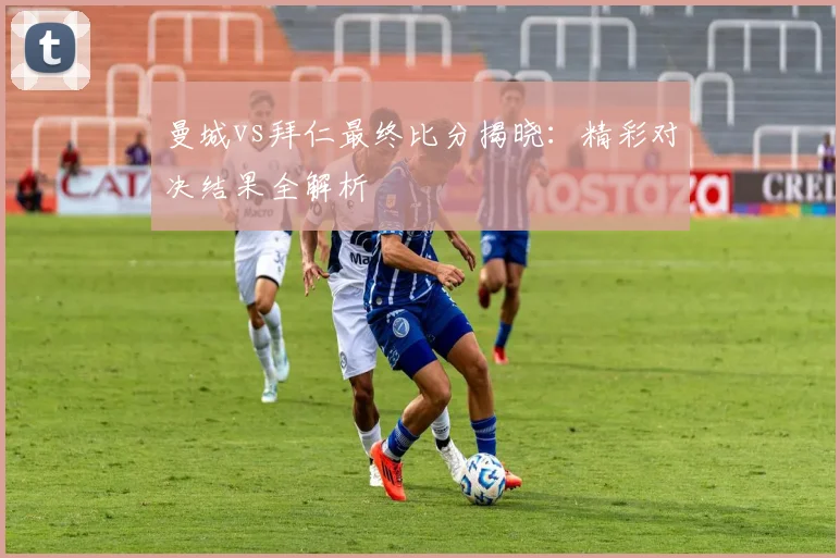 曼城vs拜仁最终比分揭晓：精彩对决结果全解析